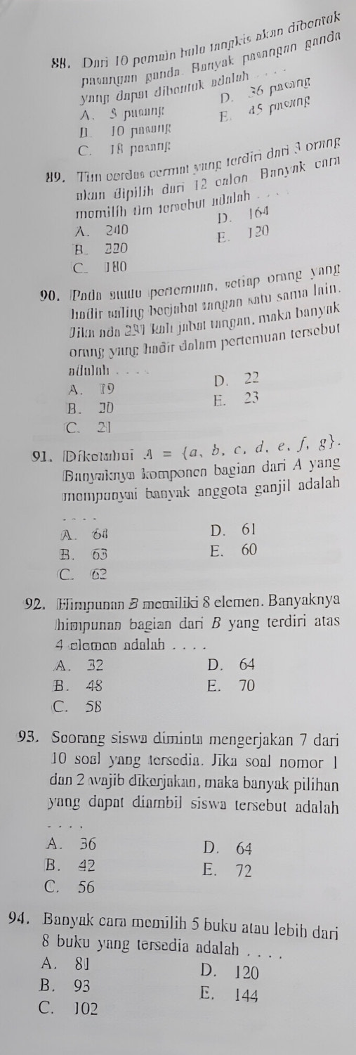 SB. Dari 10 pemain hula tangkis akan dibontak
pasançan ganda. Banyak pasançøn ganda
yong dapai diboutuk adalah _
D. 36 pacing
A.S puong E d5 proxng
D. 10 pasang
C. 18 pong
#9. Tim cordus cermat yung terđiri dari 3 ornng
ükum üipilih duri 12 calon Banynk carn
momilih tim terebut adalah .
D. 164
A. 240
E. 1 20
B. 220
C.  80
90. Pada studo pertemuan, setiap orang yapg
hadir valing becjabot tangan satu sama lain.
Jika ada 291 kal jabøí tangan, maka banyak
orung yang hadir dalam pertemuan tersebut
a(u)oh_
D. 22
A. 19
B. 20
E. 23
C. 21
91. Díketahai A= a,b,c,d,e,f,g .
Banyaknya komponen bagian dari A yang
mempunyai banyak anggota ganjil adalah
A. 61 D. 61
B. 63 E. 60
C. 62
92. Himpunan 8 memiliki 8 elemen. Banyaknya
himpunan bagian dari B yang terdiri atas
4 clome adalah_
A. 32 D. 64
B. 48 E. 70
C. 58
93. Scorang siswa diminta mengerjakan 7 dari
10 soal yang tersedia. Jika soal nomor 1
dan 2 wajib dīkarjakan, maka banyak pilihan
yang dapat diambil siswa tersebut adalah
A. 36 D. 64
B. 42 E. 72
C. 56
94. Banyak cara memilih 5 buku atau lebih dari
8 buku yang tersedia adalah . . . .
A. 81 D. 120
B. 93 E. 144
C. 102