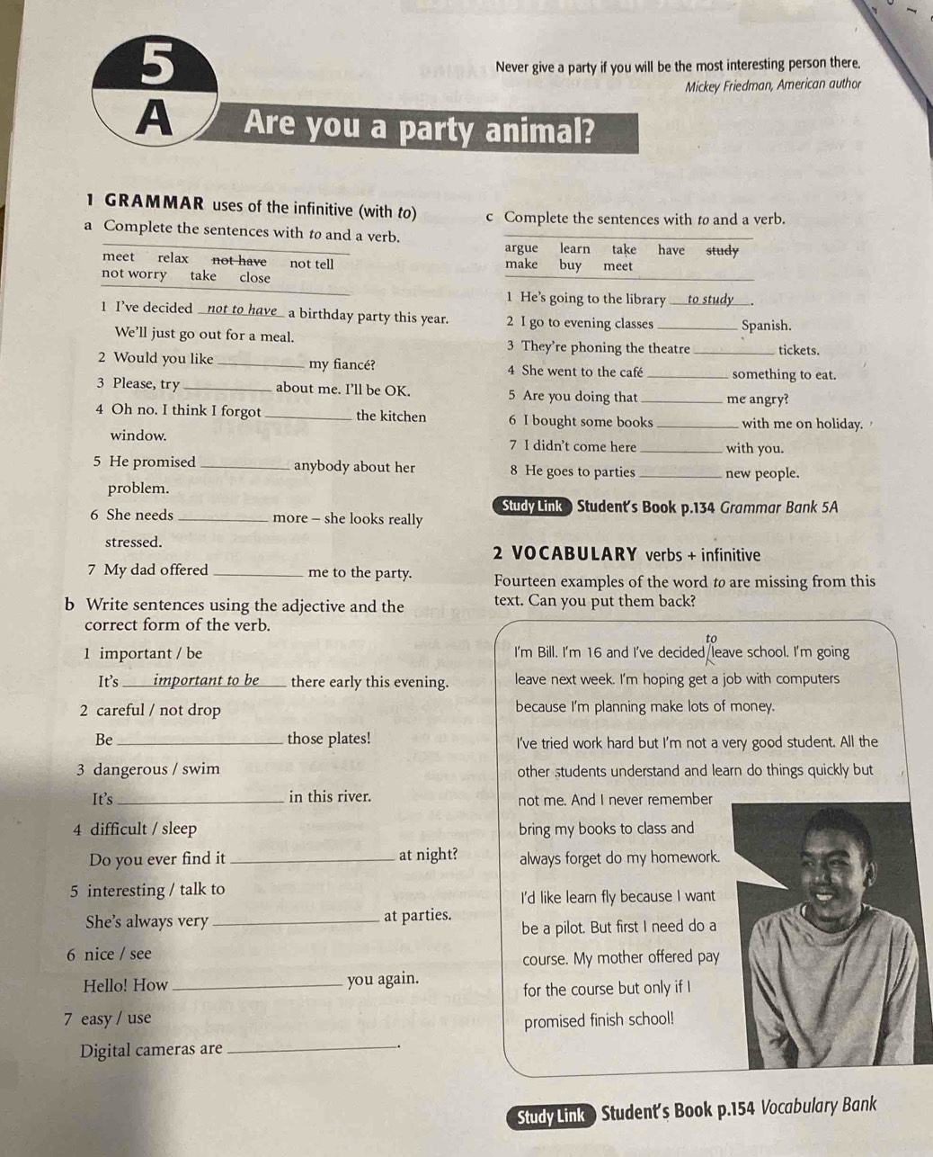 Never give a party if you will be the most interesting person there.
Mickey Friedman, American author
A Are you a party animal?
1 GRAMMAR uses of the infinitive (with to) c Complete the sentences with to and a verb.
a Complete the sentences with to and a verb. have study
argue learn take
meet relax not have not tell make buy meet
not worry take close
1 He’s going to the library to study
1 I’ve decided _not to have_ a birthday party this year. 2 I go to evening classes _Spanish.
We’ll just go out for a meal. _tickets.
3 They’re phoning the theatre
2 Would you like_ my fiancé? 4 She went to the café _something to eat.
3 Please, try _about me. I’ll be OK. 5 Are you doing that _me angry?
4 Oh no. I think I forgot _the kitchen 6 I bought some books _with me on holiday.
window. 7 I didn’t come here _with you.
5 He promised _anybody about her 8 He goes to parties _new people.
problem.
Study Link ) Student's Book p.134 Grammar Bank 5A
6 She needs _more - she looks really
stressed. 2 VOCABULARY verbs + infinitive
7 My dad offered _me to the party. Fourteen examples of the word to are missing from this
b Write sentences using the adjective and the text. Can you put them back?
correct form of the verb.
to
1 important / be I'm Bill. I'm 16 and I've decided leave school. I'm going
It's _important to be ____ there early this evening. leave next week. I'm hoping get a job with computers
2 careful / not drop because I'm planning make lots of money.
Be_ those plates! I've tried work hard but I'm not a very good student. All the
3 dangerous / swim other students understand and learn do things quickly but
It’s _in this river. not me. And I never remember
4 difficult / sleep bring my books to class and
Do you ever find it _at night? always forget do my homework.
5 interesting / talk to
I'd like learn fly because I want
She's always very_ at parties. be a pilot. But first I need do a
6 nice / see
course. My mother offered pay
Hello! How _you again.
for the course but only if I
7 easy / use promised finish school!
Digital cameras are_
StudyLink ) Student's Book p.154 Vocabulary Bank