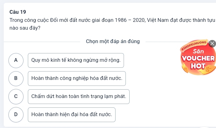 Trong công cuộc Đổi mới đất nước giai đoạn 1986 - 2020, Việt Nam đạt được thành tựu
nào sau đây?
Chọn một đáp án đúng
HSHOPXUHUONG
Săn
A Quy mô kinh tế không ngừng mở rộng. VOUCHER
HOT
B Hoàn thành công nghiệp hóa đất nước.
C Chấm dứt hoàn toàn tình trạng lạm phát.
D Hoàn thành hiện đại hóa đất nước.