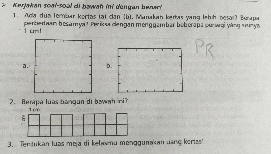 Kerjakan soal-soal di bawah ini dengan benar! 
1. Ada dua lembar kertas (a) dan (b). Manakah kertas yang lebih besar? Berapa 
perbedaan besarnya? Periksa dengan menggambar beberapa persegi yàng sisinya
1 cm! 
b. 
2. Berapa luas bangun di bawah ini? 
3. Tentukan luas meja di kelasmu menggunakan uang kertas!