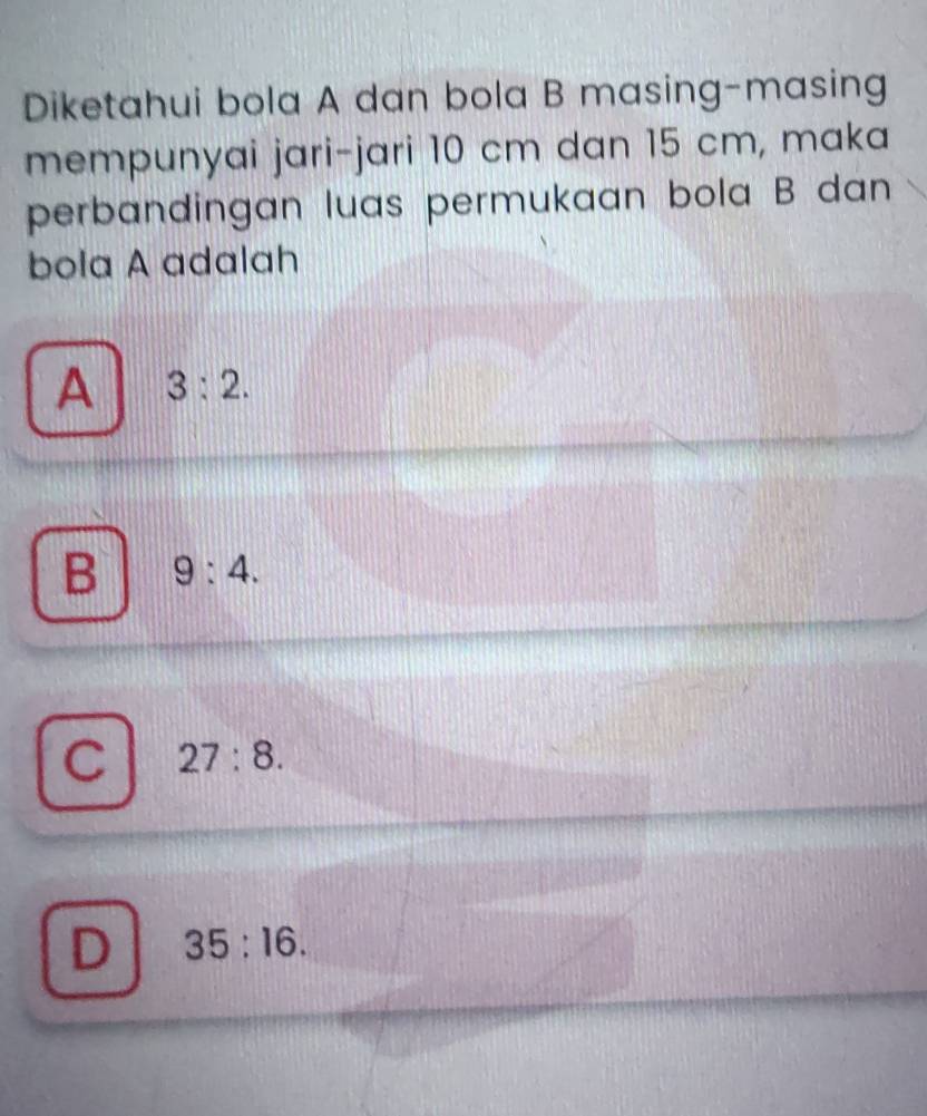 Diketahui bola A dan bola B masing-masing
mempunyai jari-jari 10 cm dan 15 cm, maka
perbandingan luas permukaan bola B dan 
bola A adalah
A 3:2.
B 9:4.
C 27:8.
D 35:16.