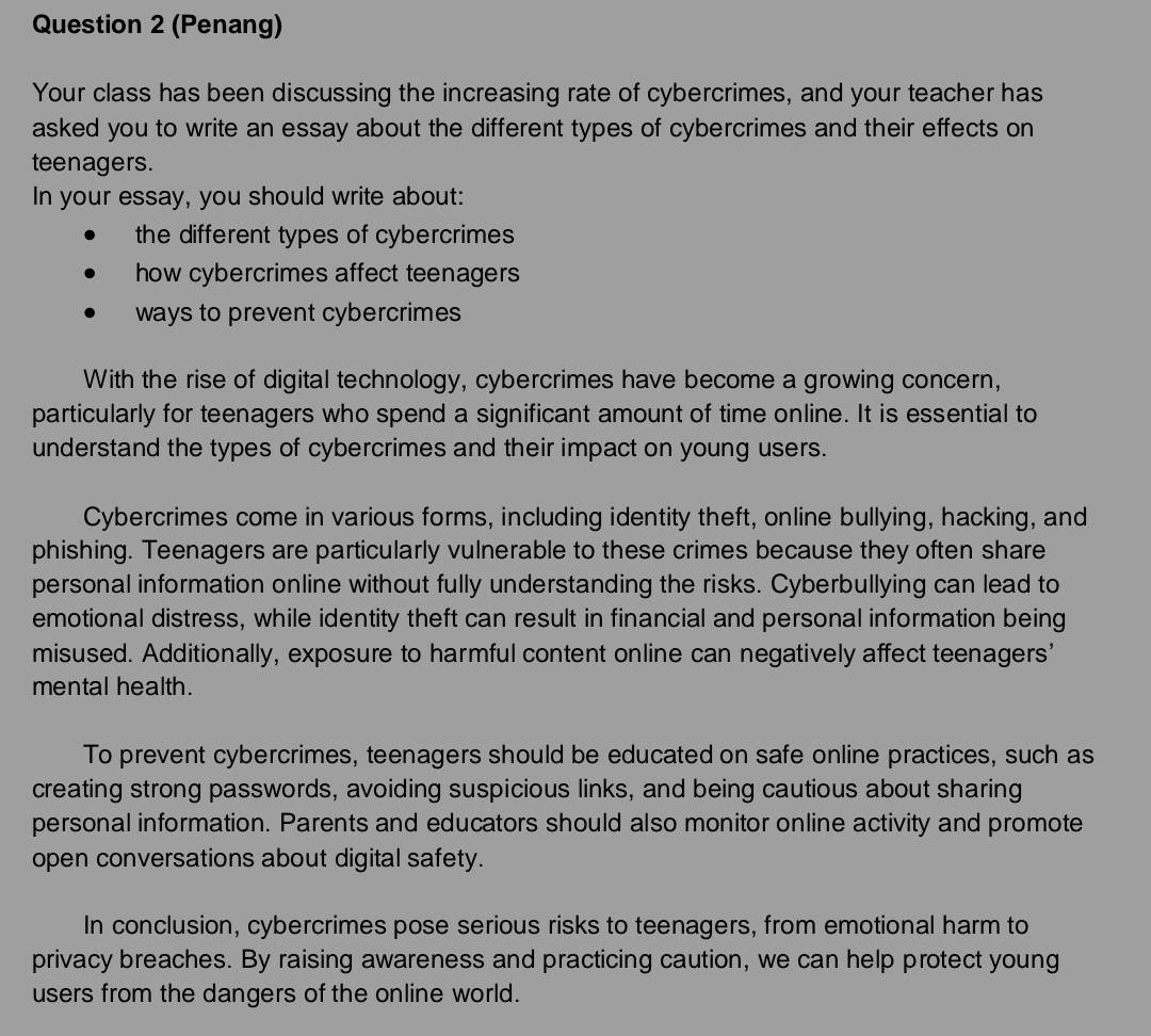 (Penang) 
Your class has been discussing the increasing rate of cybercrimes, and your teacher has 
asked you to write an essay about the different types of cybercrimes and their effects on 
teenagers. 
In your essay, you should write about: 
the different types of cybercrimes 
how cybercrimes affect teenagers 
ways to prevent cybercrimes 
With the rise of digital technology, cybercrimes have become a growing concern, 
particularly for teenagers who spend a significant amount of time online. It is essential to 
understand the types of cybercrimes and their impact on young users. 
Cybercrimes come in various forms, including identity theft, online bullying, hacking, and 
phishing. Teenagers are particularly vulnerable to these crimes because they often share 
personal information online without fully understanding the risks. Cyberbullying can lead to 
emotional distress, while identity theft can result in financial and personal information being 
misused. Additionally, exposure to harmful content online can negatively affect teenagers’ 
mental health. 
To prevent cybercrimes, teenagers should be educated on safe online practices, such as 
creating strong passwords, avoiding suspicious links, and being cautious about sharing 
personal information. Parents and educators should also monitor online activity and promote 
open conversations about digital safety. 
In conclusion, cybercrimes pose serious risks to teenagers, from emotional harm to 
privacy breaches. By raising awareness and practicing caution, we can help protect young 
users from the dangers of the online world.