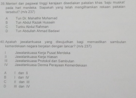 Menteri dan pegawai tinggi kerajaan disediakan pakaian khas 'baju muskat'
pada hari merdeka. Siapakah yang telah mengilhamkan rekaan pakaian
tersebut? (m/s 237)
A Tun Dr. Mahathir Mohamad
B Tun Abdul Razak Hussein
C Tunku Abdul Rahman
D Tun Abdullah Ahmad Badawi
40. Apakah jawatankuasa yang diwujudkan bagi memastikan sambutan
kemerdekaan negara berjalan dengan lancar? (m/s 237)
Jawatankuasa Kerja Pusat Merdeka
| Jawatankuasa Kerja Hiasan
I| Jawatankuasa Protokol dan Sambutan
IV Jawatankuasa Derma Perayaan Kemerdekaan
A I dan II
B I dan IV
C II dan III
D III dan IV