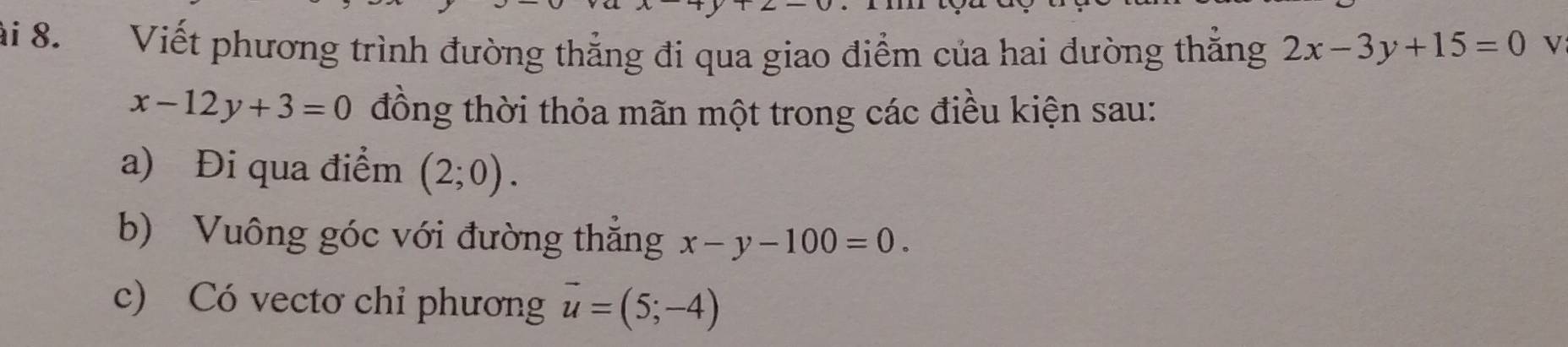 ải 8. Viết phương trình đường thẳng đi qua giao điểm của hai dường thắng 2x-3y+15=0 V
x-12y+3=0 đồng thời thỏa mãn một trong các điều kiện sau: 
a) Đi qua điểm (2;0). 
b) Vuông góc với đường thẳng x-y-100=0. 
c) Có vectơ chỉ phương vector u=(5;-4)