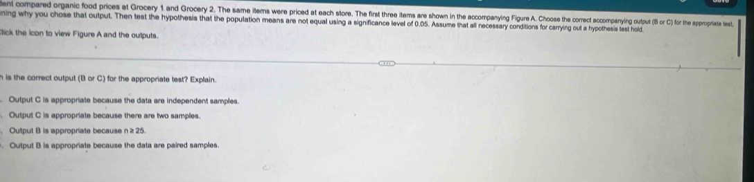 ent compared organic food prices at Grocery 1 and Grocery 2. The same items were priced at each store. The first three items are shown in the accompanying Figure A. Choose the thorrect accompanying output (Bor C) for the appropriate test,
ning why you chose that output. Then test the hypothesis that the population means are not equal using a significance level of 0.05. Assume that all necessary conditions for carrying out a hypothesis test hold
lick the icon to view Figure A and the outputs.
h is the correct output (B or C) for the appropriate test? Explain.
. Output C is appropriate because the data are independent samples.
Output C is appropriate because there are two samples.
。 Output B is appropriate because n≥ 25.
Output B is appropriate because the data are paired samples.