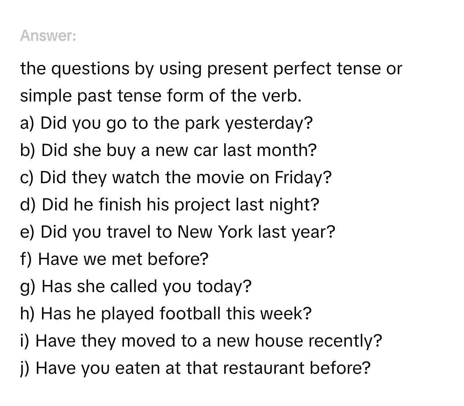 Answer the questions by using present perfect tense or simple past tense form of the verb.
a) Did you go to the park yesterday?
b) Did she buy a new car last month?
c) Did they watch the movie on Friday?
d) Did he finish his project last night?
e) Did you travel to New York last year?
f) Have we met before?
g) Has she called you today?
h) Has he played football this week?
i) Have they moved to a new house recently?
j) Have you eaten at that restaurant before?