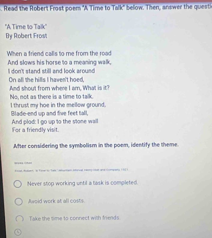 Read the Robert Frost poem 'A Time to Talk' below. Then, answer the questic
"A Time to Talk"
By Robert Frost
When a friend calls to me from the road
And slows his horse to a meaning walk,
I don't stand still and look around
On all the hills I haven't hoed,
And shout from where I am, What is it?
No, not as there is a time to talk.
I thrust my hoe in the mellow ground,
Blade-end up and five feet tall,
And plod: I go up to the stone wall
For a friendly visit.
After considering the symbolism in the poem, identify the theme.
Works Cited
Prost, Robert. "A Time to Talk/ Mountain Interval, Henry Holt and Company, 1921.
Never stop working until a task is completed.
Avoid work at all costs.
Take the time to connect with friends.