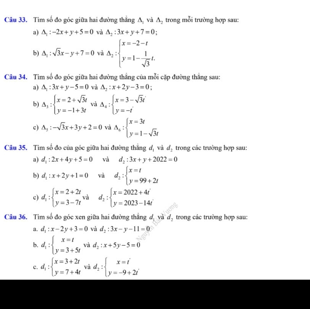Tìm số đo góc giữa hai đường thắng △ _1 và △ _2 trong mỗi trường hợp sau:
a) △ _1:-2x+y+5=0 và △ _2:3x+y+7=0.
b) △ _1:sqrt(3)x-y+7=0 và △ _2:beginarrayl x=-2-t y=1- 1/sqrt(3) t.endarray.
Câu 34. Tìm số đo góc giữa hai đường thăng của mỗi cặp đường thắng sau:
a) △ _1:3x+y-5=0 và △ _2:x+2y-3=0.
b) Delta _3:beginarrayl x=2+sqrt(3)t y=-1+3tendarray. và Delta _4:beginarrayl x=3-sqrt(3)t y=-tendarray.
c) △ _5:-sqrt(3)x+3y+2=0 và Delta _6:beginarrayl x=3t y=1-sqrt(3)tendarray.
Câu 35. Tìm số đo của góc giữa hai đường thắng d_1 và d_2 trong các trường hợp sau:
a) d_1:2x+4y+5=0 và d_2:3x+y+2022=0
b) d_1:x+2y+1=0 và d_2:beginarrayl x=t y=99+2tendarray.
c) d_1:beginarrayl x=2+2t y=3-7tendarray. và d_2:beginarrayl x=2022+4t' y=2023-14t'endarray.
Câu 36. Tìm số đo góc xen giữa hai đường thắng độ và d_2 trong các trường hợp sau:
a. d_1:x-2y+3=0 và d_2:3x-y-11=0
b. d_1:beginarrayl x=t y=3+5tendarray. và d_2:x+5y-5=0
c. d_1:beginarrayl x=3+2t y=7+4tendarray. và d_2:beginarrayl x=t' y=-9+2i'endarray.