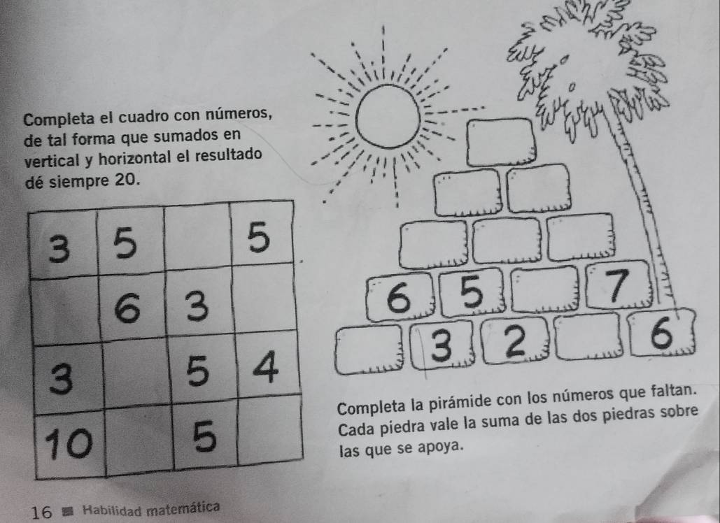 Completa el cuadro con números, 
de tal forma que sumados en 
vertical y horizontal el resultado 
dé siempre 20.
1 5
b
7
_f
6
Completa la pirámide con los números que faltan. 
Cada piedra vale la suma de las dos piedras sobre 
las que se apoya. 
16 Habilidad matemática