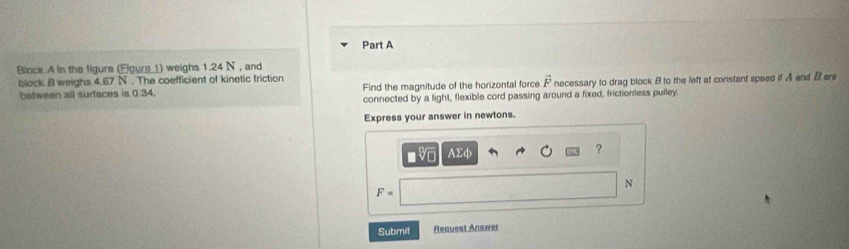 Block A in the figure (Elgure 1) weighs 1.24 N , and 
block B weighs 4.67 N. The coefficient of kinetic friction 
batween all surfaces is 0.34. Find the magnitude of the horizontal force vector F necessary to drag block B to the left at constant speed if A and B are 
connected by a light, flexible cord passing around a fixed, frictionless pulley. 
Express your answer in newtons.
- V AΣφ ?
N
F=
Submit Request Answer