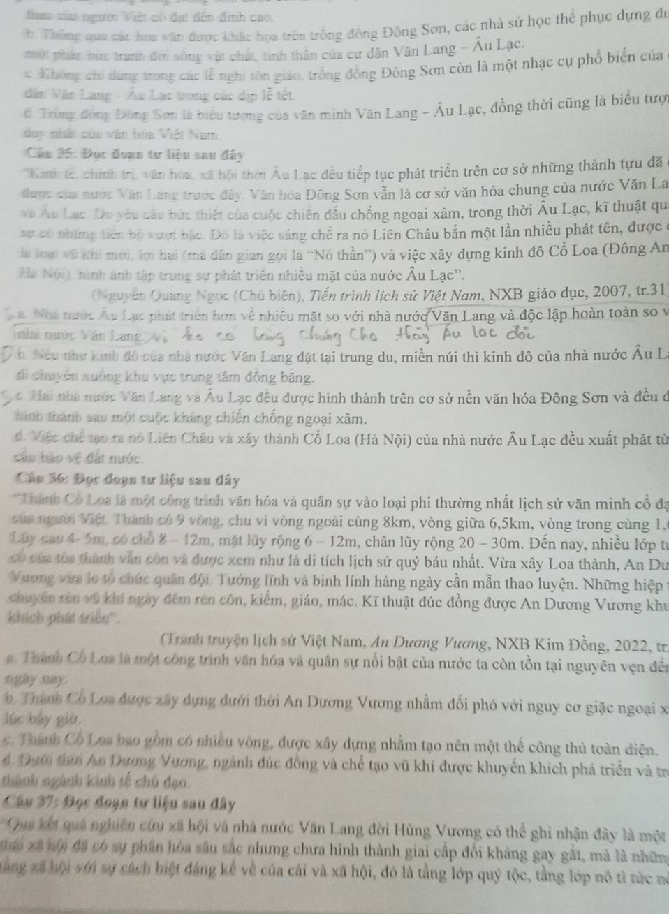 tam sửa ngườ Việt có đạt đến định cao.
h Thống qua các hoa văn được khác họa trên trông động Đông Sơn, các nhà sử học thể phục dựng đó
pờn phản bìn: tranh đời sống vật chất, tinh thân của cư dân Văn Lang - Âu Lạc.
c. Không chi dùng trong các lễ nghi sôn giáo, trống đồng Đông Sơn còn là một nhạc cụ phổ biển của
Vân Văn Lang - Âu Lạc trong các dịp lễ tết.
d Tròng đồng Đồng Sơn là biểu tượng của văn minh Văn Lang - Âu Lạc, đồng thời cũng là biểu tượ
duy nhất của văn hòa Việt Nam.
Cầu 35: Đọc đoan tư liệu sau đây
*Kinh tế, chính trị, văn hóa, xã hội thời Âu Lạc đều tiếp tục phát triển trên cơ sở những thành tựu đã
được của nước Văn Lang trước đây. Văn hóa Đông Sơn vẫn là cơ sở văn hóa chung của nước Văn La
và Áu Lạc. Do yêu câu bức thiết của cuộc chiến đầu chống ngoại xâm, trong thời Âu Lạc, kĩ thuật qu
sự có những tiên bộ vượt bắc. Đó là việc sáng chế ra nó Liên Châu bắn một lần nhiều phát tên, được
là loại vũ khi mới, lợi hai (mà dân gian gọi là “Nỏ thần”) và việc xây dựng kinh đô Cổ Loa (Đông An
Hà Nội), hình ảnh tập trung sự phát triển nhiễu mặt của nước Âu Lạc''.
(Nguyễn Quang Ngọc (Chủ biên), Tiến trình lịch sử Việt Nam, NXB giáo dục, 2007, tr.31
a Nhà nước Âu Lạc phát triển hơn về nhiều mặt so với nhà nước Văn Lang và độc lập hoàn toàn so v
nhà nước Văn Lang  Vị
b. Nếu như kinh đô của nhà nước Văn Lang đặt tại trung du, miền núi thì kinh đô của nhà nước Âu La
di chuyên xuống khu vực trung tâm đồng băng.
c Hai nhà nước Văn Lang và Âu Lạc đều được hình thành trên cơ sở nền văn hóa Đông Sơn và đều ở
hình thành sau một cuộc kháng chiến chống ngoại xâm.
d. Việc chế tạo ra nô Liên Châu và xây thành Cổ Loa (Hà Nội) của nhà nước Âu Lạc đều xuất phát từ
cầu bảo vệ đất nước.
Câu 36: Đọc đoạn tư liệu sau đây
*Thành Có Loa là một công trình văn hóa và quân sự vào loại phi thường nhất lịch sử văn minh cổ đa
của người Việt Thành có 9 vòng, chu vi vòng ngoài cùng 8km, vòng giữa 6,5km, vòng trong cùng 1,5
Lây cao 4- 5m, có chổ 8 - 12m, mặt lũy rộng 6 - 12m, chân lũy rộng 20 - 30m. Đến nay, nhiều lớp từ
có của tòa thành văn còn và được xem như là di tích lịch sử quý báu nhất. Vừa xây Loa thành, An Du
Vương vừa lo tổ chức quân đội. Tướng lĩnh và binh lính hàng ngày cần mẫn thao luyện. Những hiệp 1
chuyên rên vô khí ngày đếm rên côn, kiếm, giáo, mác. Kĩ thuật đúc đồng được An Dương Vương khu
khích phát triều''.
Tranh truyện lịch sử Việt Nam, An Dương Vương, NXB Kim Đồng, 2022, tr
. Thành Cô Loa là một công trình văn hóa và quân sự nổi bật của nước ta còn tồn tại nguyên vẹn đền
ngay nay.
Thành Có Loa được xây dựng dưới thời An Dương Vương nhằm đối phó với nguy cơ giặc ngoại xã
lúc bấy giờ
c. Thành Cổ Loa bao gồm có nhiều vòng, được xây dựng nhằm tạo nên một thể công thủ toàn diện.
4 Đưới thời An Dương Vương, ngành đúc đồng và chế tạo vũ khí được khuyển khích phá triển và tr
thành ngành kinh tế chú đạo.
Câu 37: Đọc đoạn tư liệu sau đây
Qua kết quả nghiên cứu xã hội và nhà nước Văn Lang đời Hùng Vương có thể ghi nhận đây là một
i xã hội đã có sự phân hóa sâu sắc nhưng chưa hình thành giai cấp đối kháng gay gắt, mà là nhữn
xàng xã hội với sự cách biệt đáng kể về của cái và xã hội, đó là tầng lớp quý tộc, tầng lớp nô tỉ tức nó