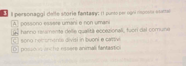 personaggi delle storie fantasy: (1 punto per ogni risposta esatta)
A possono essere umani e non umani
D hanno raramente delle qualità eccezionali, fuori dal comune
C| sono netramente divisi in buoni e cattivi
D] possono anche essere animali fantastici