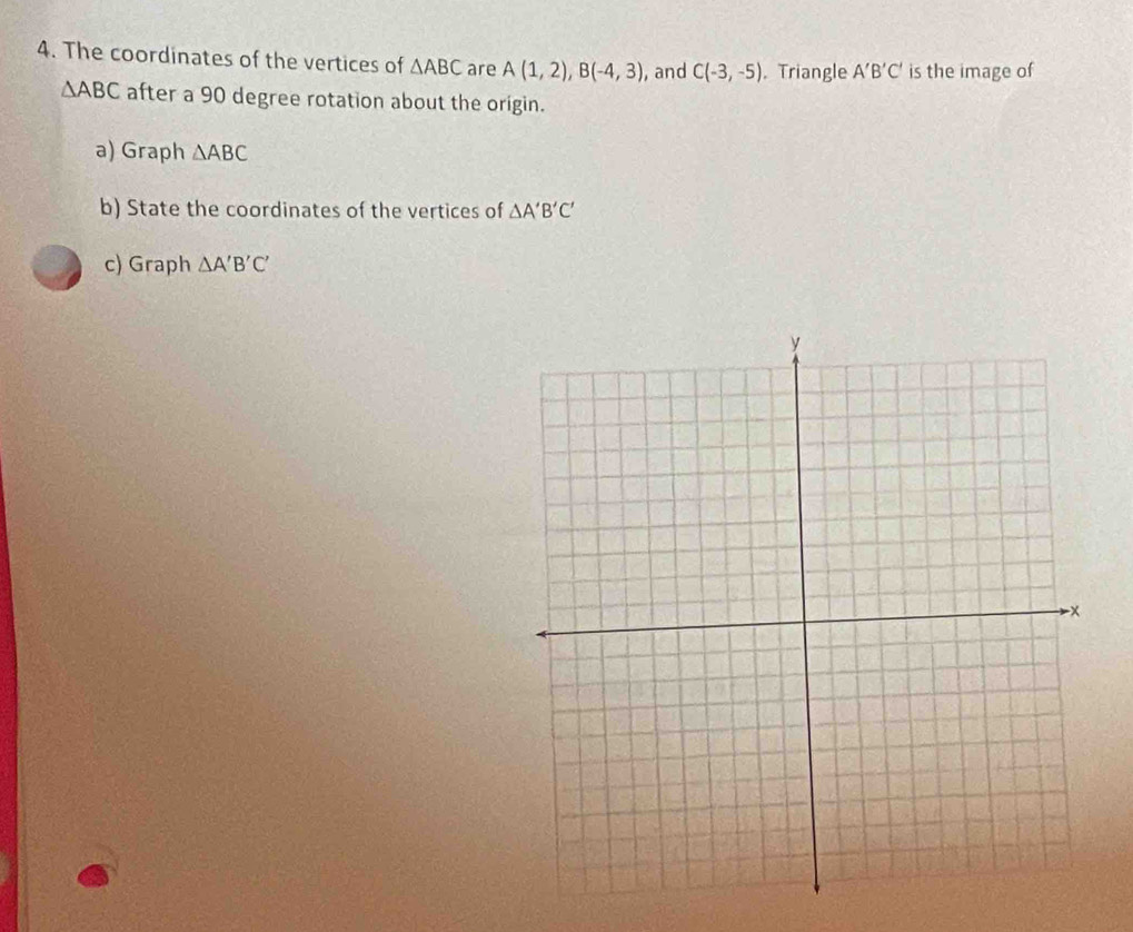 The coordinates of the vertices of △ ABC are A(1,2), B(-4,3) , and C(-3,-5) , Triangle A'B'C' is the image of
△ ABC after a 90 degree rotation about the origin. 
a) Graph △ ABC
b) State the coordinates of the vertices of △ A'B'C'
c) Graph △ A'B'C'