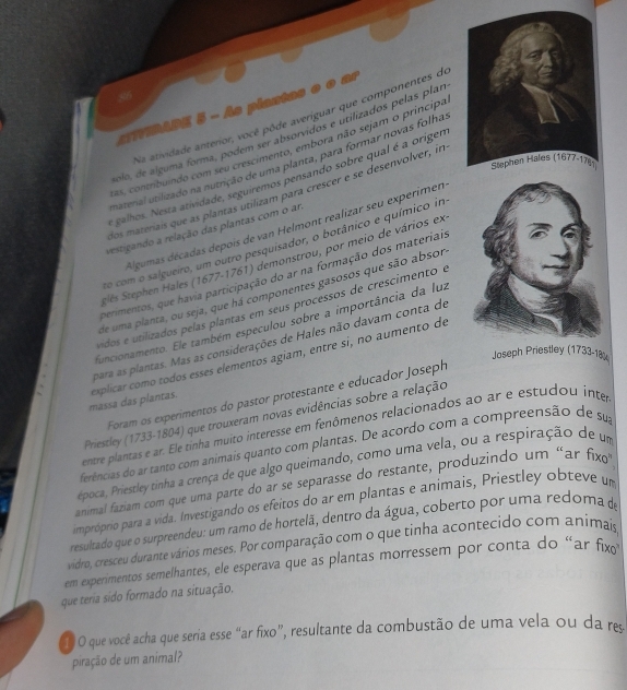 of
=TIBADE  - As plantas e o ar
Na atividade anterior, você pôde averiguar que componentes de
polo, de alguma forma, podem ser absorvidos e utilizados pelas plan
as, contribuindo com seu crescimento, embora não sejam o príncipa
naterial utilizado na nutrição de uma planta, para formar novas folha
galhos. Nesta atividade, seguiremos pensando sobre qual é a origer
dos materais que as plantas utilizam para crescer e se desenvolver, in
Algumas décadas depois de van Helmont realizar seu experimen
vestigando a relação das plantas com o an
to com o salgueiro, um outro pesquisador, o botânico e químico im
Selés Stephen Hales (1677-1761) demonstrou, por meio de vários ex
perimentos, que havia participação do ar na formação dos materiai.
de uma planta, ou seja, que há componentes gasosos que são absor
vidos e utilizados pelas plantas em seus processos de crescimento e
funcionamento. Ele também especulou sobre a importância da luz
para as plantas. Mas as considerações de Hales não davam conta de
Joseph Priestley (1733-18)
massa das plantas. explicar como todos esses elementos agiam, entre si, no aumento de
Foram os experimentos do pastor protestante e educador Joseph
Priestley (1733-1804) que trouxeram novas evidências sobre a relação
entre plantas é ar. Ele tinha muito interesse em fenômenos relacionados ao ar e estudou inter
ferências do ar tanto com animais quanto com plantas. De acordo com a compreensão de sua
época, Priestley tinha a crença de que algo queimando, como uma vela, ou a respiração de um
animal faziam com que uma parte do ar se separasse do restante, produzindo um “ar fixo
impróprio para a vida. Investigando os efeitos do ar em plantas e animais, Priestley obteve um
resultado que o surpreendeu: um ramo de hortelã, dentro da água, coberto por uma redoma de
vidro, cresceu durante vários meses. Por comparação com o que tinha acontecido com animais
em experimentos semelhantes, ele esperava que as plantas morressem por conta do “ar fx
que teria sido formado na situação.
O O que você acha que seria esse “ar fixo”, resultante da combustão de uma vela ou da re
piração de um animal?