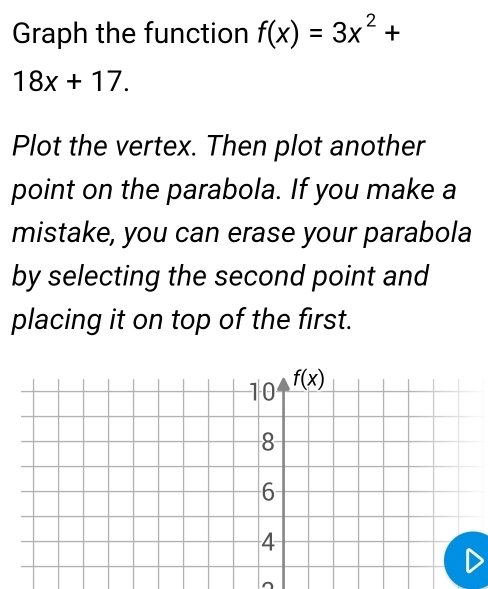 Graph the function f(x)=3x^2+
18x+17.
Plot the vertex. Then plot another
point on the parabola. If you make a
mistake, you can erase your parabola
by selecting the second point and
placing it on top of the first.
^