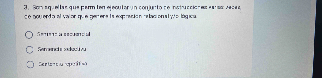 Son aquellas que permiten ejecutar un conjunto de instrucciones varias veces,
de acuerdo al valor que genere la expresión relacional y/o lógica.
Sentencia secuencial
Sentencia selectiva
Sentencia repetitiva