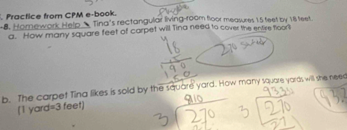 Practice from CPM e-book. 
-8. Homework Help & Tina's rectangular living-room floor measures 15 feet by 18 teet. 
a. How many square feet of carpet will Tina need to cover the entire floor? 
b. The carpet Tina likes is sold by the square yard. How many square yards will she need 
[ 1 yard =3 feet)