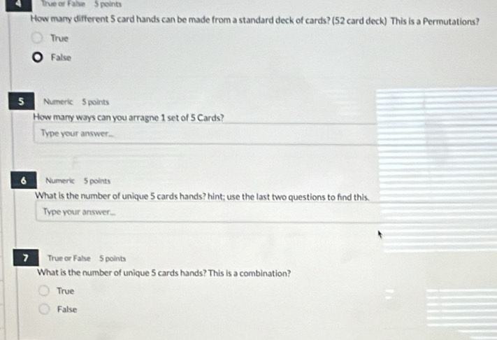 True or False 5 points
How many different 5 card hands can be made from a standard deck of cards? (52 card deck) This is a Permutations?
True
False
5 Numeric 5 points
How many ways can you arragne 1 set of 5 Cards?
Type your answer...
6 Numeric 5 points
What is the number of unique 5 cards hands? hint; use the last two questions to find this.
Type your answer...
7 True or False 5 points
What is the number of unique 5 cards hands? This is a combination?
True
False