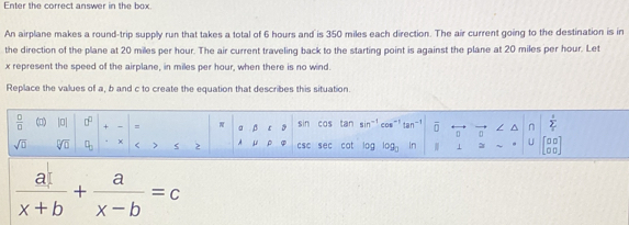 Enter the correct answer in the box. 
An airplane makes a round-trip supply run that takes a total of 6 hours and is 350 miles each direction. The air current going to the destination is in 
the direction of the plane at 20 miles per hour. The air current traveling back to the starting point is against the plane at 20 miles per hour. Let
x represent the speed of the airplane, in miles per hour, when there is no wind. 
Replace the values of a, b and c to create the equation that describes this situation.
 □ /□   (□) |0 0° + - = a β ε tan sin^(-1) cos^(-1)tan^(-1) overline □  n sumlimits _i^(i
sin cas
sqrt(□) sqrt [□ ]□ ) □ _□  × < > 2 A ρ csc sec cat log log _□  ⊥ U □ □
 a/x+b + a/x-b =c