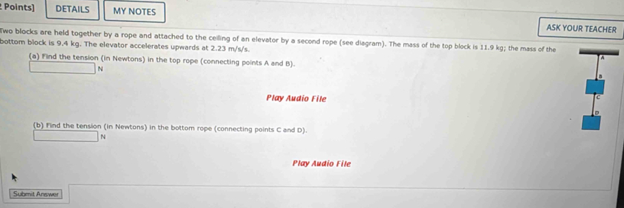 Points] DETAILS MY NOTES 
ASK YOUR TEACHER 
wo blocks are held together by a rope and attached to the ceiling of an elevator by a second rope (see diagram). The mass of the top block is 11.9 kg; the mass of the 
bottom block is 9.4 kg. The elevator accelerates upwards at 2.23 m/s/s. 
A 
(a) Find the tension (in Newtons) in the top rope (connecting points A and B). 
N 
B 
Play Audio File 
C 
(b) Find the tension (in Newtons) in the bottom rope (connecting points C and D). 
N 
Play Audio File 
Submit Answer
