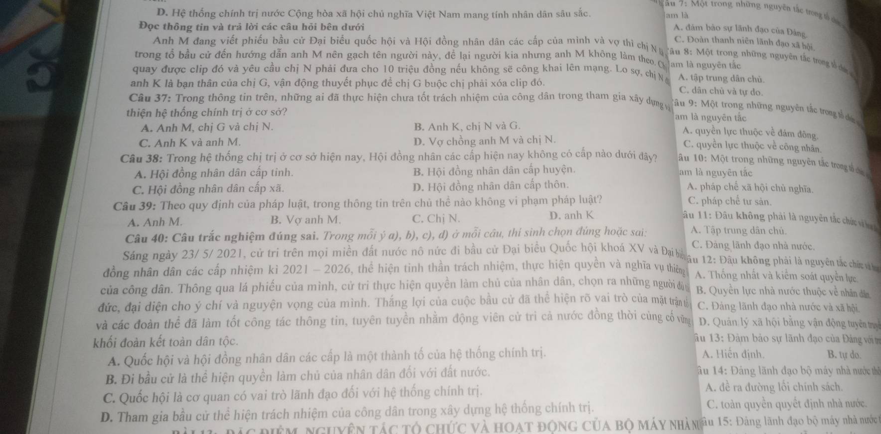 D. Hệ thống chính trị nước Cộng hòa xã hội chủ nghĩa Việt Nam mang tính nhân dân sâu sắc.
* âu 7: Một trong những nguyên tắc trong tổ đưc
am là
Đọc thông tin và trả lời các câu hỏi bên dưới
A. đảm bảo sự lãnh đạo của Đảng.
C. Đoàn thanh niên lãnh đạo xã hội,
Anh M đang viết phiếu bầu cử Đại biểu quốc hội và Hội đồng nhân dân các cấp của mình và vợ thì chị Nă :âu 8: Một trong những nguyên tắc trong tổ chin 
trong tổ bầu cử đến hướng dẫn anh M nên gạch tên người này, để lại người kia nhưng anh M không làm theo Ch Jam là nguyên tắc
quay được clip đó và yêu cầu chị N phải đưa cho 10 triệu đồng nếu không sẽ công khai lên mạng. Lo sợ, chị N A. tập trung dân chủ.
anh K là bạn thân của chị G, vận động thuyết phục để chị G buộc chị phải xóa clip đó.
C. dân chủ và tự do.
Câu 37: Trong thông tin trên, những ai đã thực hiện chưa tốt trách nhiệm của công dân trong tham gia xây dựng và
Tâu 9: Một trong những nguyên tắc trong tổ ch
thiện hệ thống chính trị ở cơ sở?
am là nguyên tắc
A. Anh M, chị G và chị N. B. Anh K, chị N và G.
A. quyền lực thuộc về đám đông,
C. Anh K và anh M. D. Vợ chồng anh M và chị N.
C. quyền lực thuộc về công nhân.
Câu 38: Trong hệ thống chị trị ở cơ sở hiện nay, Hội đồng nhân các cấp hiện nay không có cấp nào dưới đây?  ấu 10: Một trong những nguyên tắc trong tổ chin
A. Hội đồng nhân dân cấp tinh. B. Hội đồng nhân dân cấp huyện. am là nguyên tắc
C. Hội đồng nhân dân cấp xã. D. Hội đồng nhân dân cấp thôn. A. pháp chế xã hội chủ nghĩa.
Câu 39: Theo quy định của pháp luật, trong thông tin trên chủ thề nào không vi phạm pháp luật? C. pháp chế tư sản.
A. Anh M. B. Vợ anh M. C. Chị N. D. anh K  âu 11: Đầu không phải là nguyên tắc chức và la 
Câu 40: Câu trắc nghiệm đúng sai. Trong mỗi ý a), b), c), d) ở mỗi câu, thí sinh chọn đúng hoặc sai: A. Tập trung dân chủ.
C. Đảng lãnh đạo nhà nước.
Sáng ngày 23/ 5/ 2021, cử tri trên mọi miền đất nước nô nức đi bầu cử Đại biểu Quốc hội khoá XV và Đạiboâu 12: Đầu không phải là nguyên tắc chức v
đồng nhân dân các cấp nhiệm kỉ 2021 - 2026, thể hiện tinh thần trách nhiệm, thực hiện quyền và nghĩa vụ thiêng A. Thống nhất và kiểm soát quyền lực
của công dân. Thông qua lá phiếu của mình, cử tri thực hiện quyền làm chủ của nhân dân, chọn ra những người đùn B. Quyền lực nhà nước thuộc về nhân dân
đức, đại diện cho ý chí và nguyện vọng của mình. Thắng lợi của cuộc bầu cử đã thể hiện rõ vai trò của mặt trận tổ C. Đảng lãnh đạo nhà nước và xã hội,
và các đoàn thể đã làm tốt công tác thông tin, tuyên tuyền nhằm động viên cử tri cả nước đồng thời cùng cố vừng D. Quản lý xã hội bằng vận động tuyên ty
âu 13:
khối đoàn kết toàn dân tộc. Đàm bảo sự lãnh đạo của Đảng với t
A. Quốc hội và hội đồng nhân dân các cấp là một thành tố của hệ thống chính trị. A. Hiến định. B. tự do.
B. Đi bầu cử là thể hiện quyền làm chủ của nhân dân đối với đất nước. âu 14: Đảng lãnh đạo bộ máy nhà nước thị
C. Quốc hội là cơ quan có vai trò lãnh đạo đối với hệ thống chính trị.
A. đề ra đường lối chính sách.
D. Tham gia bầu cử thể hiện trách nhiệm của công dân trong xây dựng hệ thống chính trị.
C. toàn quyền quyết định nhà nước.
ĐÊM NGUYÊN TÁC Tổ CHứC Và HOAT ĐÔNG CủA Bộ MÁY NHàN Âu 15: Đảng lãnh đạo bộ máy nhà nước