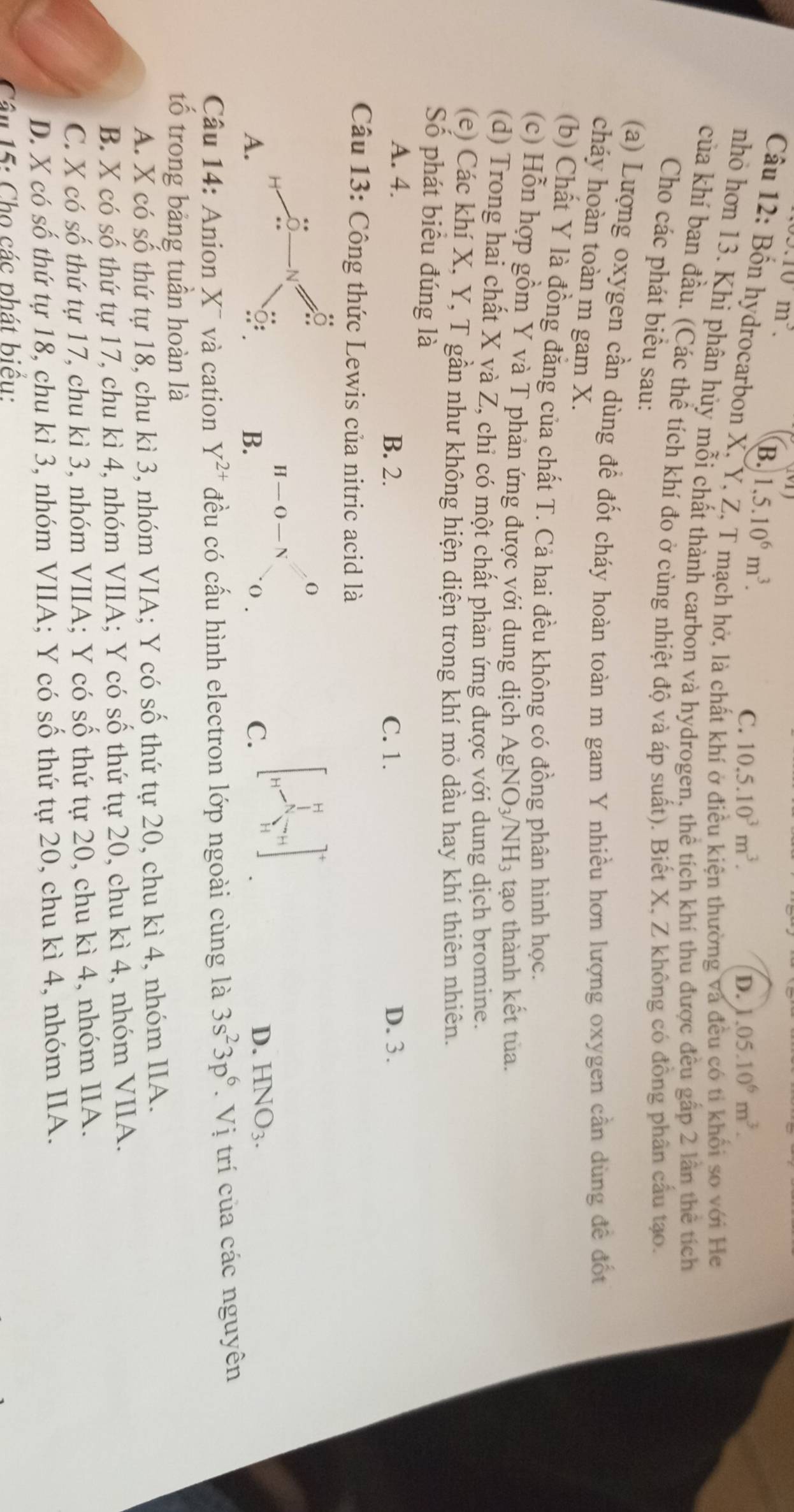 10m^3.
B. 1,5.10^6m^3.
C. 10.5.10^3m^3. D..05.10^6m^3.
Câu 12: Bốn hydrocarbon X, Y, Z, T mạch hở, là chất k
ện thường và ối so với He
nhỏ hơn 13. Khi phân hủy mỗi chất thành carbon và hydrogen, thể tích khí thu được đều gấp 2 lần thể tích
của khí ban đầu. (Các thể tích khí đo ở cùng nhiệt độ và áp suất). Biết X, Z không có đồng phân cầu tạo.
Cho các phát biểu sau:
(a) Lượng oxygen cần dùng đề đốt cháy hoàn toàn m gam Y nhiều hơn lượng oxygen cần dùng đề đốt
cháy hoàn toàn m gam X.
(b) Chất Y là đồng đăng của chất T. Cả hai đều không có đồng phân hình học.
(c) Hỗn hợp gồm Y và T phản ứng được với dung dịch AgNO_3/NH_3 tạo thành kết tủa.
(d) Trong hai chất X và Z, chỉ có một chất phản ứng được với dung dịch bromine.
(e) Các khí X, Y, T gần như không hiện diện trong khí mỏ dầu hay khí thiên nhiên.
Số phát biểu đúng là
A. 4. B. 2. C. 1. D. 3.
Câu 13: Công thức Lewis của nitric acid là
0
H-O-N
B.
A. 0 .
C. [beginarrayr H 1endarray ]^-1_3^(T_(7+_sumlimits _4)^+)]^+
D. HNO_3.
Câu 14: Anion X¯ và cation Y^(2+) đều có cấu hình electron lớp ngoài cùng là 3s^23p^6. Vị trí của các nguyên
tổ trong bảng tuần hoàn là
A. X có số thứ tự 18, chu kì 3, nhóm VIA; Y có số thứ tự 20, chu kì 4, nhóm IIA.
B. X có số thứ tự 17, chu kì 4, nhóm VIIA; Y có số thứ tự 20, chu kì 4, nhóm VIIA.
C. X có số thứ tự 17, chu kì 3, nhóm VIIA; Y có số thứ tự 20, chu kì 4, nhóm IIA.
D. X có số thứ tự 18, chu kì 3, nhóm VIIA; Y có số thứ tự 20, chu kì 4, nhóm IIA.
Câu 15: Cho các phát biểu: