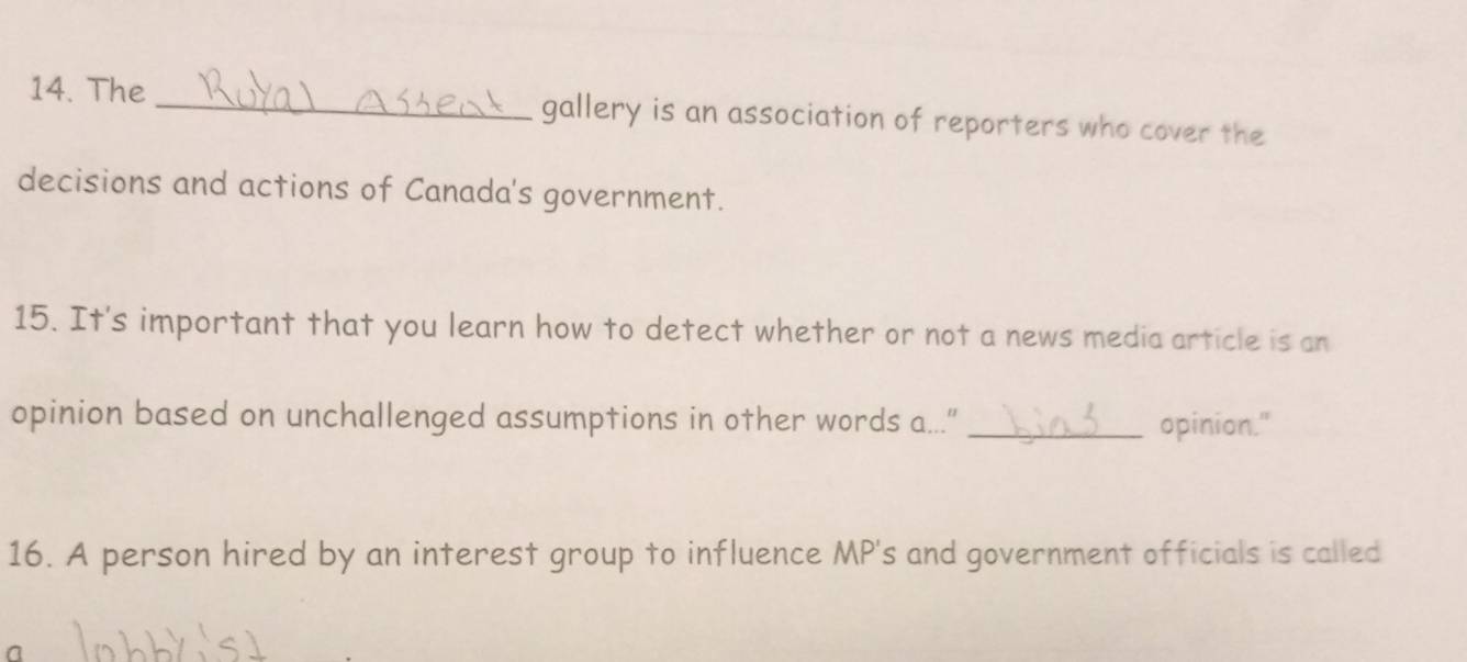 The _gallery is an association of reporters who cover the 
decisions and actions of Canada's government. 
15. It's important that you learn how to detect whether or not a news media article is an 
opinion based on unchallenged assumptions in other words a...” _opinion." 
16. A person hired by an interest group to influence MP's and government officials is called 
n