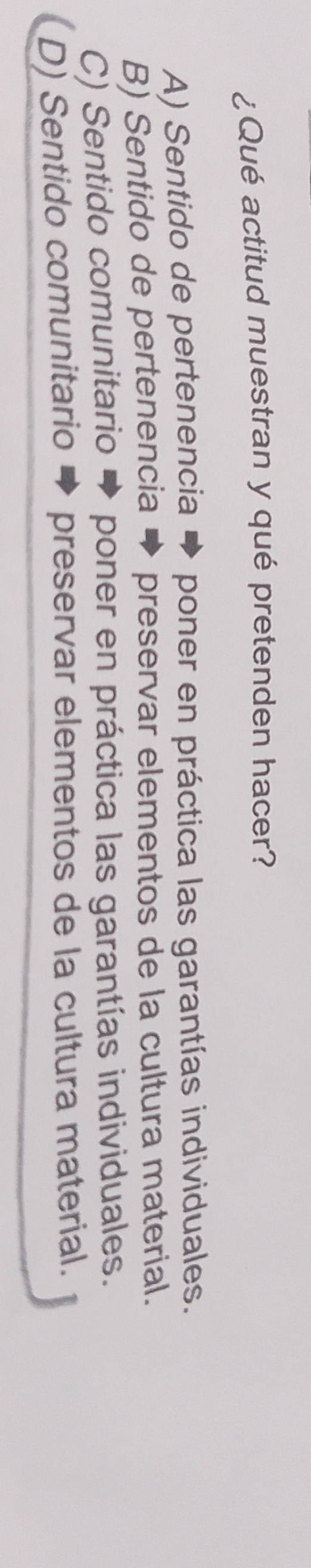 ¿Qué actitud muestran y qué pretenden hacer?
A) Sentido de pertenencia poner en práctica las garantías individuales.
B) Sentido de pertenencia preservar elementos de la cultura material.
C) Sentido comunitario poner en práctica las garantías individuales.
D) Sentido comunitario preservar elementos de la cultura material.