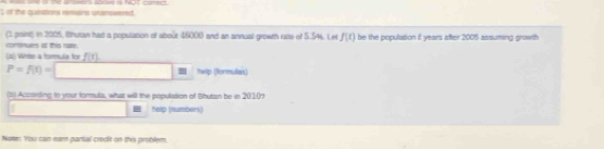 of the quiations remains unanswered. 
(1 point) in 2005, (hutan had a population of about 45000 and an annual growth ruse of 5.544. Let f(t) be the population f years after 2005 assuming growth 
comnues at this rame. 
(4) Whise a formule for f(t)
P=f(t)= hwlp (formulais) 
(5) According to your formula, what will the population of Shutan be in 2010? 
help (numbers) 
Note: You can eam partial credit on this problem