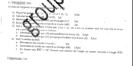 C-/ PROBLÈME 7pts 
Le plan est rapporté au repéee prthopurm 
1) Placer les poin ATF (-2;-2) etC(0,-3). 0.5p
2) Calculer les dun ance sAB et□ C ， 1pt 
3) Démont er quese triangle RBC est rectangle en C. 
4) Ecrine E ne é quat té cartésienne de la droite (AB) ). 1pt 1pt 
5) Sait / sorttion linéaire définie par f(x)=ax où a est un nombre réel. On note (D) la droite 
qui ruprésen ti r éél r onction linéaire. 
a. Déterminié a pour que (D) soit parallèle à la droite (A). 0,Spt 
b. Déterminer seur que (D) soit perpendiculaire à la droite (A). 0,Spt 
6) Soit l e millieu de [ AB ] 
a. Mterminer les courdonnées de 1. 1pt
B. Construire le cercle circonscrit au triangle ABC 15pt 
c. On donne mes overline BAC-30° * Donner une mesure de l'angle au centre associée à l'angle widehat BAC
1pi 
Présentation : 1pt