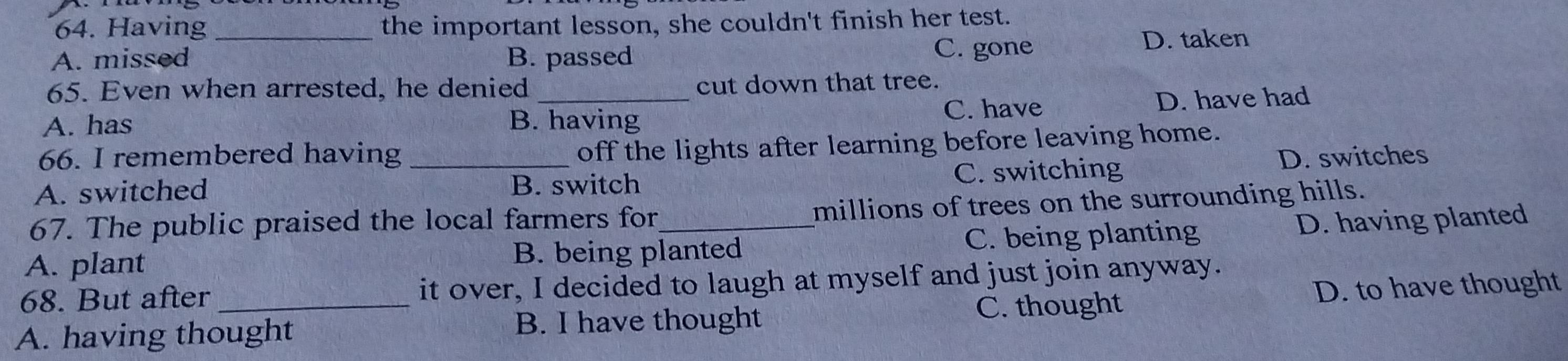 Having _the important lesson, she couldn't finish her test.
A. missed B. passed C. gone
D. taken
65. Even when arrested, he denied cut down that tree.
A. has B. having C. have D. have had
66. I remembered having
off the lights after learning before leaving home.
A. switched _B. switch C. switching D. switches
67. The public praised the local farmers for_ millions of trees on the surrounding hills.
A. plant B. being planted C. being planting D. having planted
68. But after it over, I decided to laugh at myself and just join anyway.
A. having thought B. I have thought C. thought D. to have thought