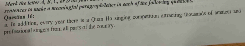 Mark the letter A, B, C, or D on you 
sentences to make a meaningful paragraph/letter in each of the following questions. 
Question 16: a. In addition, every year there is a Quan Ho singing competition attracting thousands of amateur and 
professional singers from all parts of the country.