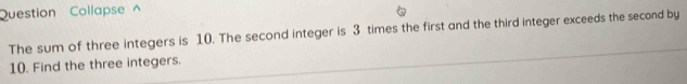 Question Collapse ^ 
The sum of three integers is 10. The second integer is 3 times the first and the third integer exceeds the second by
10. Find the three integers.