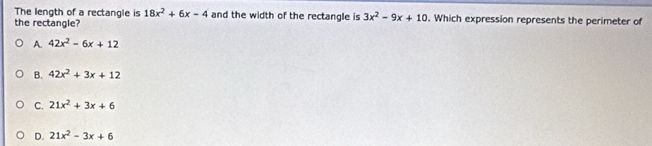 The length of a rectangle is 18x^2+6x-4 and the width of the rectangle is 3x^2-9x+10. Which expression represents the perimeter of
the rectangle?
A. 42x^2-6x+12
B. 42x^2+3x+12
C. 21x^2+3x+6
D. 21x^2-3x+6