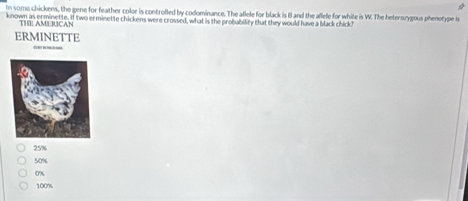 In some chickens, the gene for feather color is controlled by codominance. The allele for black is B and the allele for white is W. The heterozygous phenotype is
known as erminette. If two erminette chickens were crossed, what is the probability that they would have a black chick?
THE AMERICAN
ERMINETTE
GRT BURBOUGO
25%
50%
0%
100%