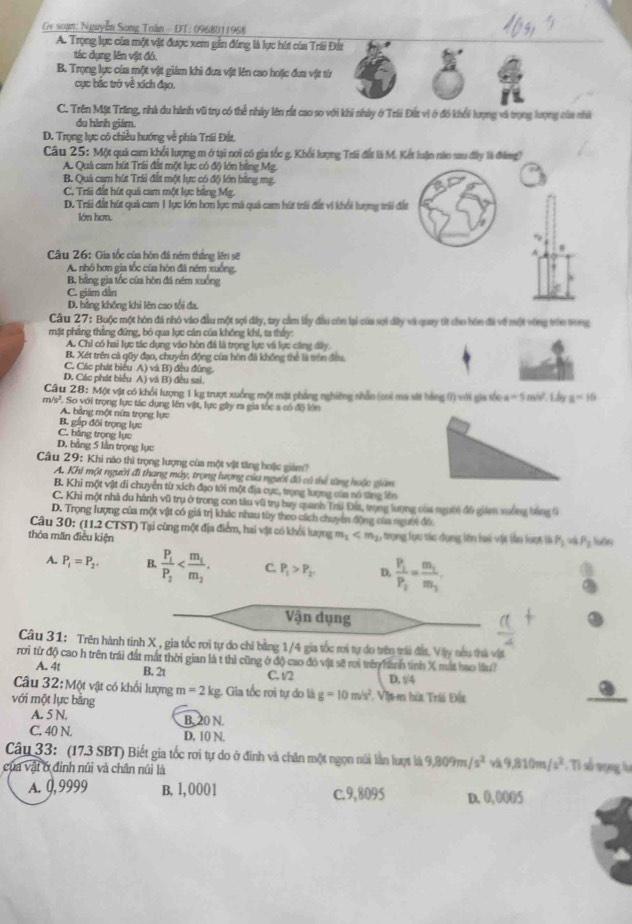 Gv soạn: Nguyễn Song Toàn - ĐT: 0968011968
A. Trọng lực của một vật được xem gần đùng là lực hút của Trii Đất
tác dụng lên vật đó.
B. Trọng lực của một vật giám khi đưa vật lên cao hoặc đưa vật tín
cực bắc trở về xích đạo.
C. Trên Mặt Trăng, nhà du hành vũ trụ có thể nhây lên rắt cao so với khi nhày ở Trii Đất vi ở đồ khổi lượng và trọng lượng của nhà
du hành giám.
D. Trọng lực có chiều hướng về phía Trái Đất,
Câu 25: Một quả cam khổi lượng m ở tại nơi có gia tốc g. Khổi lượng Trii đất là M. Kết luận nào sau đây là đàng)
A. Quả cam hút Trái đất một lực có độ lớn bằng Mg.
B. Quả cam hút Trái đất một lực có độ lớn bằng mg,
C. Trải đất hút quả cam một lực bằng Mg.
D. Trái đất hút quả cam 1 lực lớn hơn lực mà quả cam hút trii đất vi khổi lượng trải đất
lớn hơn.
Câu 26: Gia tốc của hôn đá ném thắng lên sẽ
^
A. nhô hơn gia tốc của hòn đã ném xuống,
B. bằng gia tốc của hòn đá ném xuống
C. giám dân
D. bằng không khi lên cao tổi đa.
Câu 27: Buộc một hòn đá nhó vào đầu một sợi dây, tay cầm lấy đầu còn lại của sợi đây vi quay tít cho hôn đã về một vòng tho trong
mặt phẳng thắng đứng, bỏ qua lực cản của không khi, ta thấy:
A. Chỉ có hai lực tác dụng vào hòn đá là trọng lực và lực cũng dây.
B. Xét trên cả qữy đạo, chuyển động của hòn đã không thể là trên đều.
C. Các phát biểu A) và B) đều đũng.
D. Các phát biểu A) và B) đều sai.
Câu 28: Một vật có khổi lượng 1 kg trượt xuống một mặt phẳng nghiêng nhản (coi ma sắt bằng () với gia tốc a=5m/s^2
m/s?. So với trọng lực tác dụng lên vật, lực gây ra gia tóc a có độ lớn Ldy a-10
A. bảng một nữm trọng lực
B. gập đối trọng lực
C. băng trọng lực
D. bằng 5 lần trọng lực
Câu 29: Khi nào thì trọng lượng của một vật tăng hoặc giảm?
A. Khi một người đi thang mày, trọng lượng của người đó có thể tăng hoặc giám
B. Khi một vật đi chuyển từ xích đạo tới một địa cực, trọng lượng của só tăng lên
C. Khi một nhà du hành vũ trụ ở trong con tàu vũ trụ bay quanh Trú Đía, trong lượng của ngườ đô giám xưống bảng 9
D. Trọng lượng của một vật có giá trị khác nhau tùy theo cách chuyển động của người đó
Câu 30: (11.2 CTST) Tại cùng một địa điểm, hai vật có khổi lượng m_1
thỏa măn điều kiện ,trọng lực tác dụng lên hai vịt lần lượt là P_1 P_1 hstry
A. P_1=P_2. B. frac P_1P_2 C. P_1>P_2 D. frac P_1P_1=frac m_1m_1
Vận dụng
Câu 31: Trên hành tinh X , gia tốc rơi tự do chi bằng 1/4 gia tốc rơi tự đo trên trái đất. Vậy nêu thi vật
rơi từ độ cao h trên trái đất mắt thời gian là t thì cũng ở độ cao đó vật sẽ ri trên hành tình X mắt hao lầu?
A. 4t B. 2t C. t/2 D. t/4
Câu 32:M6 t vật có khổi lượng
với một lực bằng m=2kg Gia tốc rơi tự do là g=10m/s^2 Vịt m hứt Trái Đất
A. 5 N. B. 20 N.
C. 40 N. D. 10 N.
Cây 33: (17.3 SBT) Biết gia tốc rơi tự do ở đinh và chân một ngọn núi lần lượt là 9,809m/s^2 và 9,810m/s^2. Ti số tọng lự
của vật ở đinh núi và chân núi là
A. 0,9999 B, 1, 0001 c.9,8095 D. 0, 0005