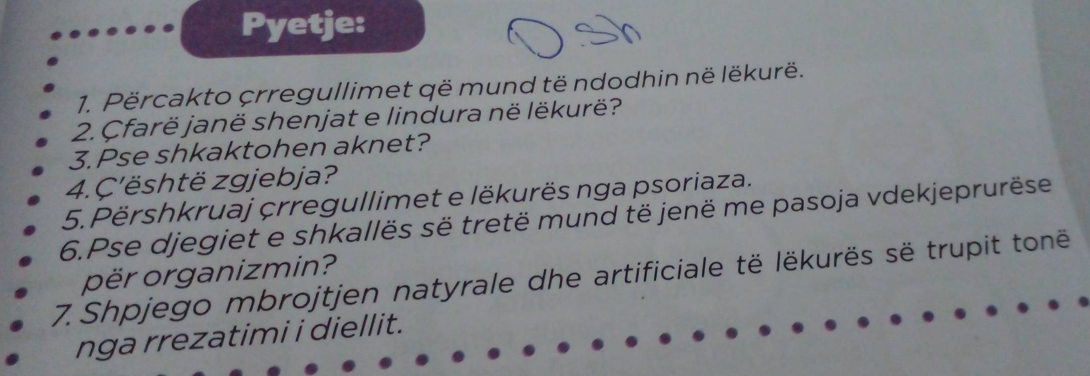 Pyetje: 
1. Përcakto crregullimet që mund të ndodhin në lëkurë. 
2. Çfarë janë shenjat e lindura në lëkurë? 
3.Pse shkaktohen aknet? 
4.Ç'është zgjebja? 
5. Përshkruaj çrregullimet e lëkurës nga psoriaza. 
6.Pse djegiet e shkallës së tretë mund të jenë me pasoja vdekjeprurëse 
për organizmin? 
7. Shpjego mbrojtjen natyrale dhe artificiale të lëkurës së trupit tonë 
nga rrezatimi i diellit.