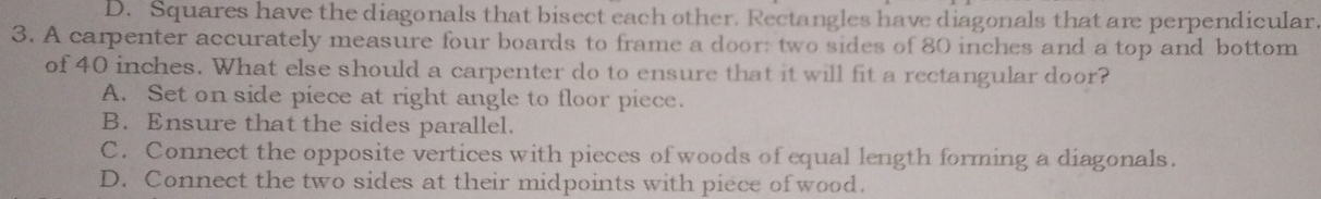 D. Squares have the diagonals that bisect each other. Rectangles have diagonals that are perpendicular
3. A carpenter accurately measure four boards to frame a door: two sides of 80 inches and a top and bottom
of 40 inches. What else should a carpenter do to ensure that it will fit a rectangular door?
A. Set on side piece at right angle to floor piece.
B. Ensure that the sides parallel.
C. Connect the opposite vertices with pieces of woods of equal length forming a diagonals.
D. Connect the two sides at their midpoints with piece of wood.