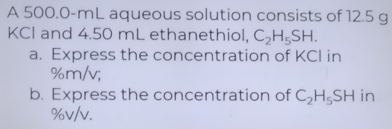 A 500.0-mL aqueous solution consists of 12.5 g
KCI and 4.50 mL ethanethiol, C_2H_5SH. 
a. Express the concentration of KCI in
%m/v; 
b. Express the concentration of C_2H_5SH in
%v/v.