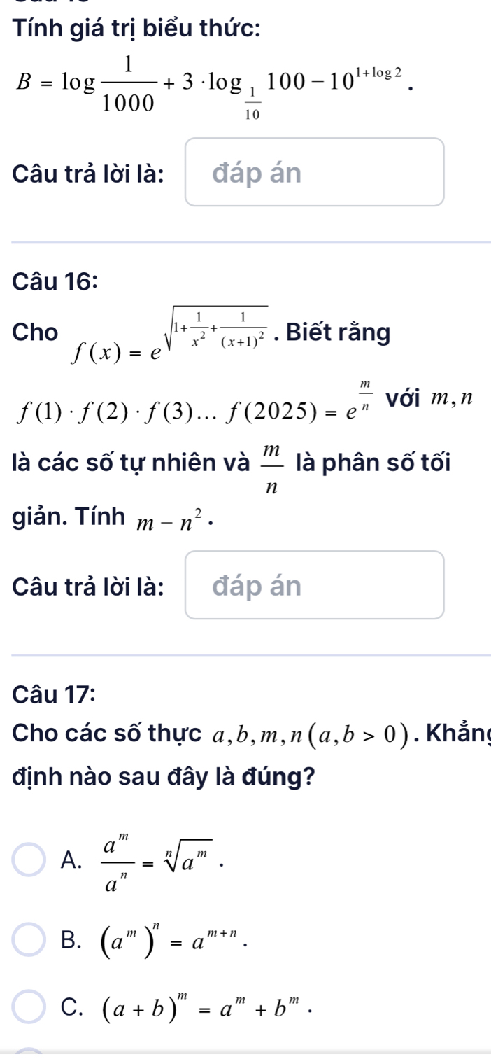 Tính giá trị biểu thức:
B=log  1/1000 +3· log _ 1/10 100-10^(1+log 2). 
Câu trả lời là: đáp án
Câu 16:
Cho f(x)=e^(sqrt(1+frac 1)x^2)+frac 1(x+1)^2. Biết rằng
f(1)· f(2)· f(3)...f(2025)=e^(frac m)n với m,n
là các số tự nhiên và  m/n  là phân số tối
giản. Tính m-n^2·
Câu trả lời là: đáp án
Câu 17:
Cho các số thực a, b, m, n(a,b>0). Khẳng
định nào sau đây là đúng?
A.  a^m/a^n =sqrt[n](a^m).
B. (a^m)^n=a^(m+n).
C. (a+b)^m=a^m+b^m·