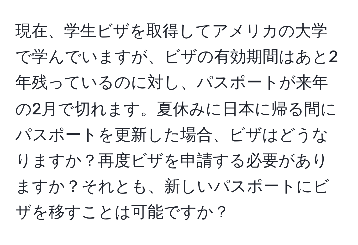 現在、学生ビザを取得してアメリカの大学で学んでいますが、ビザの有効期間はあと2年残っているのに対し、パスポートが来年の2月で切れます。夏休みに日本に帰る間にパスポートを更新した場合、ビザはどうなりますか？再度ビザを申請する必要がありますか？それとも、新しいパスポートにビザを移すことは可能ですか？