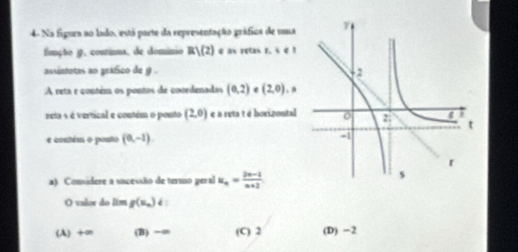 4- Na figura ao lado, está parte da representação gráfica de uma
função g. continua, de dominio R)(2) ) e as retas r. s 4 1
assintotas an gráfico de 9. 
:A veta e contém os pontos de coordenadas (0,2) e (2,0). a
reta s é vertical e contém o ponto (2,0) é a reta t é horizontal
e contém o ponto (0,-1). 
a). Considere a sncessão de termo geral u_n= (2n-1)/n+2 
O vulor do lim g(x_n) é
(A) +an (B) −∞ (C) 2 (D) −2