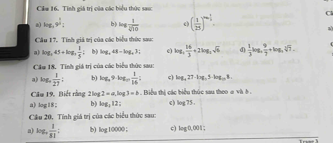 Tính giá trị của các biểu thức sau:
a) log _39^(frac 1)5; log  1/sqrt[3](10)  ( 1/25 )^log _3 1/3 . 
Cả
b)
c)
a
Câu 17. Tính giá trị của các biểu thức sau:
a) log _345+log _3 1/5  b) log _448-log _43 c) log _2 16/3 +2log _2sqrt(6) d)  1/3 log _3 9/7 +log _3sqrt[3](7). 
Câu 18. Tính giá trị của các biểu thức sau:
a) log _9 1/27 ; b) log _89· log _27 1/16 ; c) log _427· log _35· log _258·
Câu 19. Biết rằng 2log 2=a, log 3=b. Biểu thị các biểu thúc sau theo a và δ.
a) log 18; b) log _212. c) log 75. 
Câu 20. Tính giá trị của các biểu thức sau:
c)
a) log _9 1/81  b) log 10000 log 0,001.
Trang 3