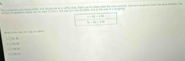 hsp cusdomers purchased coffee and doughmits at a coffee shop. Each cup of coffee costs the same amount, and each doughnut costs the same amount. The
system of equations below can be used to find c, the cost of a cup of coffee, and d, the cost of a doughnut.
What is the cost of I cup of coffee?
81.M
8190
82.50
83.7V