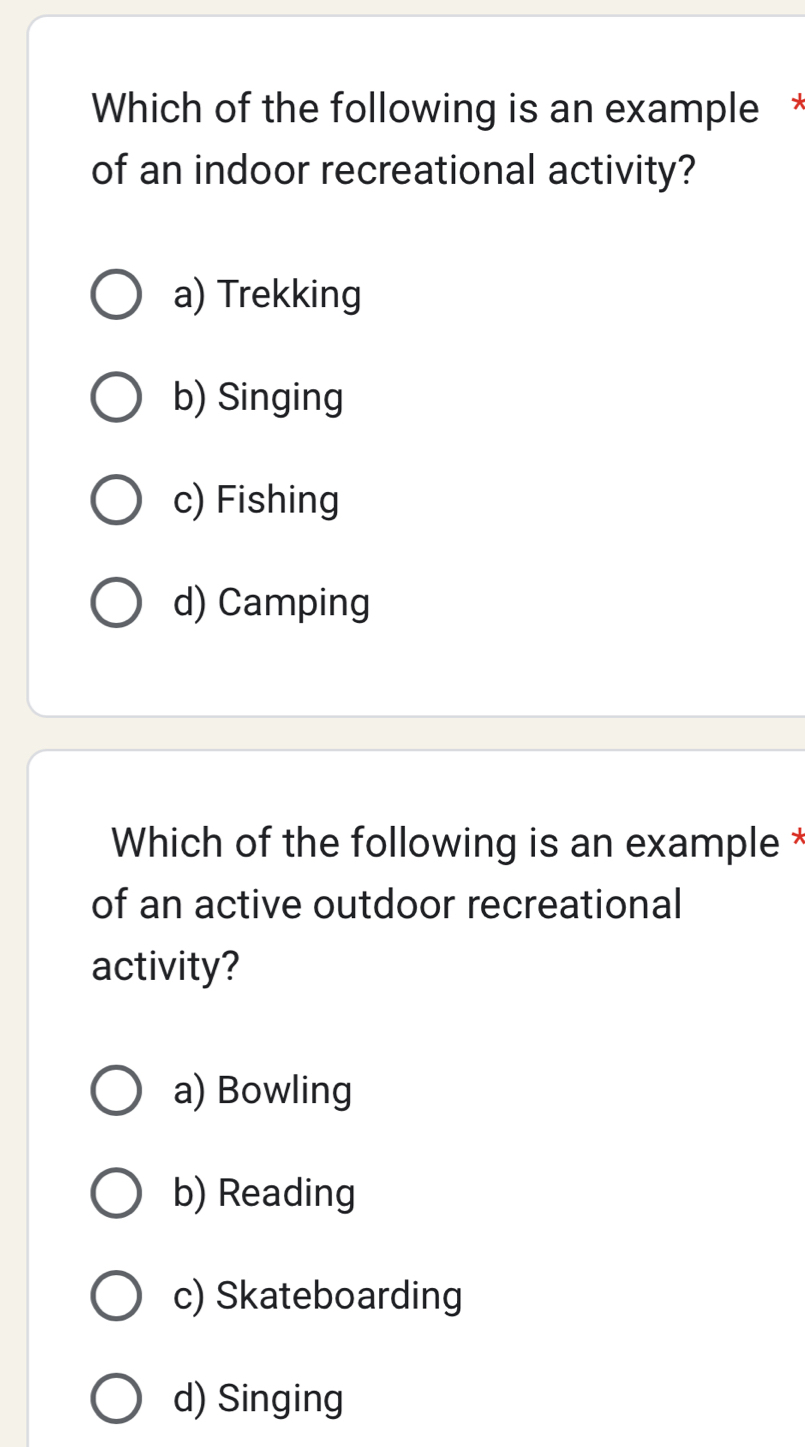 Which of the following is an example *
of an indoor recreational activity?
a) Trekking
b) Singing
c) Fishing
d) Camping
Which of the following is an example *
of an active outdoor recreational
activity?
a) Bowling
b) Reading
c) Skateboarding
d) Singing