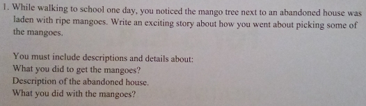 While walking to school one day, you noticed the mango tree next to an abandoned house was 
laden with ripe mangoes. Write an exciting story about how you went about picking some of 
the mangoes. 
You must include descriptions and details about: 
What you did to get the mangoes? 
Description of the abandoned house. 
What you did with the mangoes?