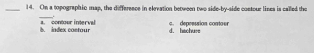 On a topographic map, the difference in elevation between two side-by-side contour lines is called the
_.
a. contour interval c. depression contour
b. index contour d. hachure