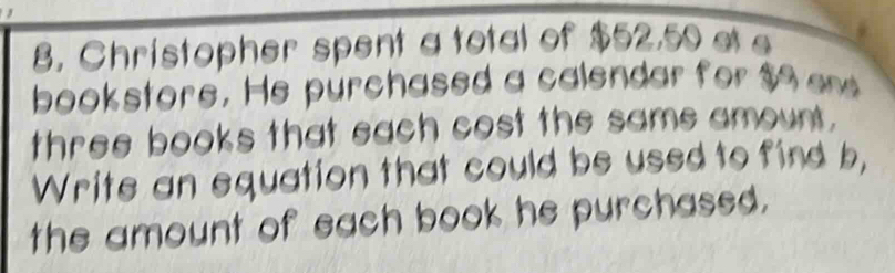 Christopher spent a total of $52,59 at e 
bookstore. He purchased a calendar for $9 ee 
three books that each cost the same amount. 
Write an equation that could be used to find b, 
the amount of each book he purchased.