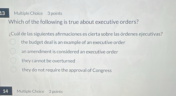 Which of the following is true about executive orders?
¿Cuál de las siguientes afrmaciones es cierta sobre las órdenes ejecutivas?
the budget deal is an example of an executive order
an amendment is considered an executive order
they cannot be overturned
they do not require the approval of Congress
14 Multiple Choice 3 points