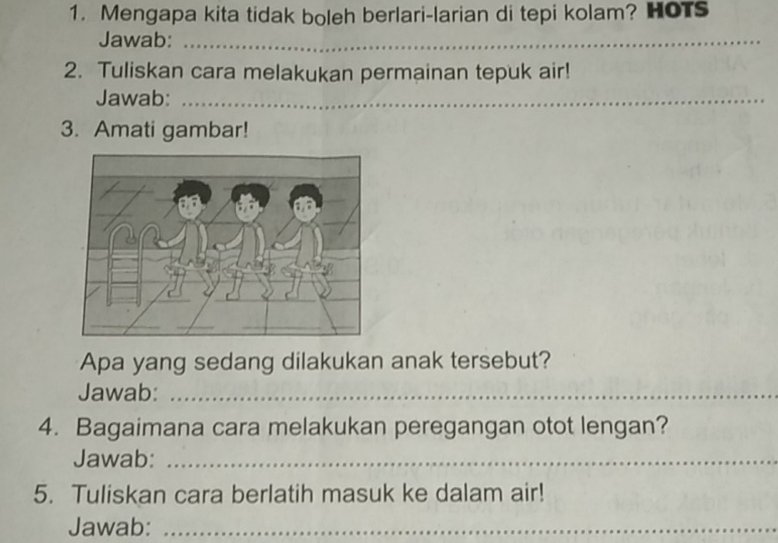 Mengapa kita tidak boleh berlari-larian di tepi kolam? HOTs 
Jawab:_ 
2. Tuliskan cara melakukan permainan tepuk air! 
Jawab:_ 
_ 
_ 
3. Amati gambar! 
Apa yang sedang dilakukan anak tersebut? 
Jawab:_ 
4. Bagaimana cara melakukan peregangan otot lengan? 
Jawab:_ 
5. Tuliskan cara berlatih masuk ke dalam air! 
Jawab:_